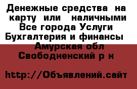 Денежные средства  на  карту  или   наличными - Все города Услуги » Бухгалтерия и финансы   . Амурская обл.,Свободненский р-н